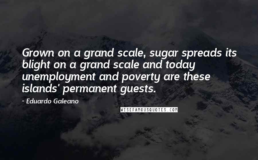 Eduardo Galeano Quotes: Grown on a grand scale, sugar spreads its blight on a grand scale and today unemployment and poverty are these islands' permanent guests.