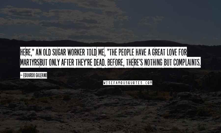 Eduardo Galeano Quotes: Here," an old sugar worker told me, "the people have a great love for martyrsbut only after they're dead. Before, there's nothing but complaints.