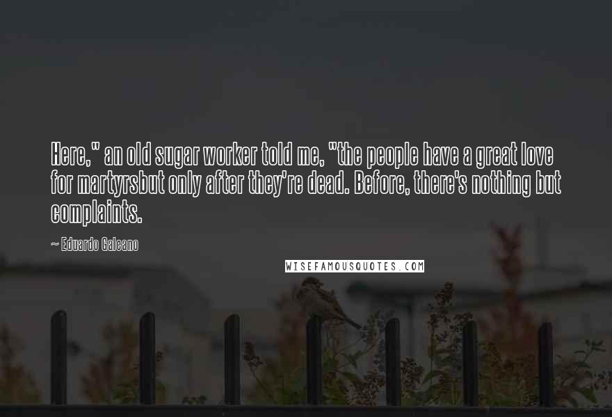 Eduardo Galeano Quotes: Here," an old sugar worker told me, "the people have a great love for martyrsbut only after they're dead. Before, there's nothing but complaints.
