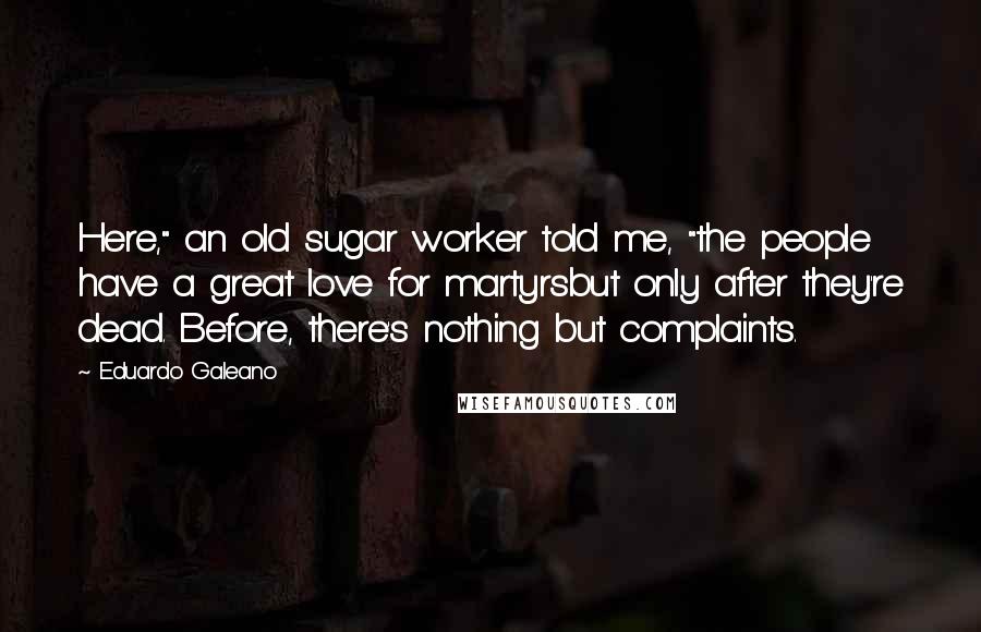 Eduardo Galeano Quotes: Here," an old sugar worker told me, "the people have a great love for martyrsbut only after they're dead. Before, there's nothing but complaints.