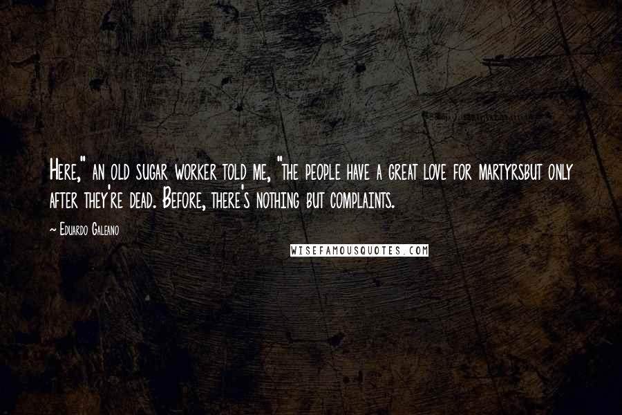 Eduardo Galeano Quotes: Here," an old sugar worker told me, "the people have a great love for martyrsbut only after they're dead. Before, there's nothing but complaints.
