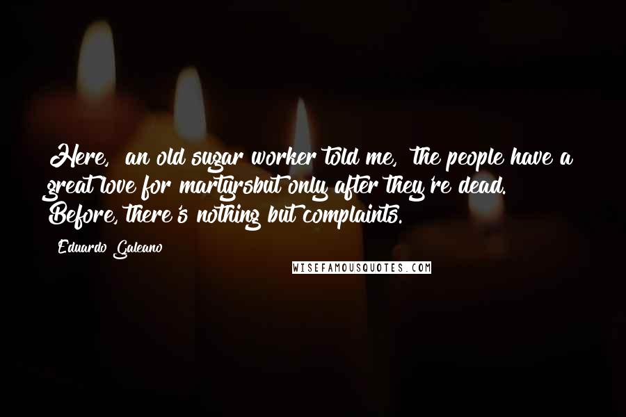 Eduardo Galeano Quotes: Here," an old sugar worker told me, "the people have a great love for martyrsbut only after they're dead. Before, there's nothing but complaints.