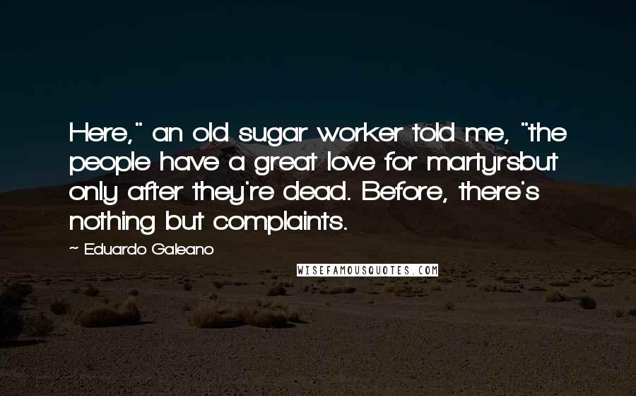 Eduardo Galeano Quotes: Here," an old sugar worker told me, "the people have a great love for martyrsbut only after they're dead. Before, there's nothing but complaints.
