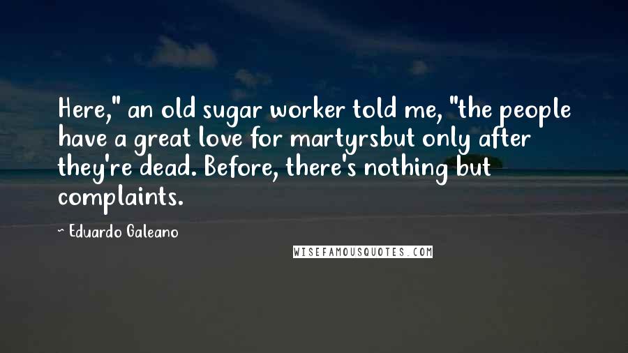 Eduardo Galeano Quotes: Here," an old sugar worker told me, "the people have a great love for martyrsbut only after they're dead. Before, there's nothing but complaints.
