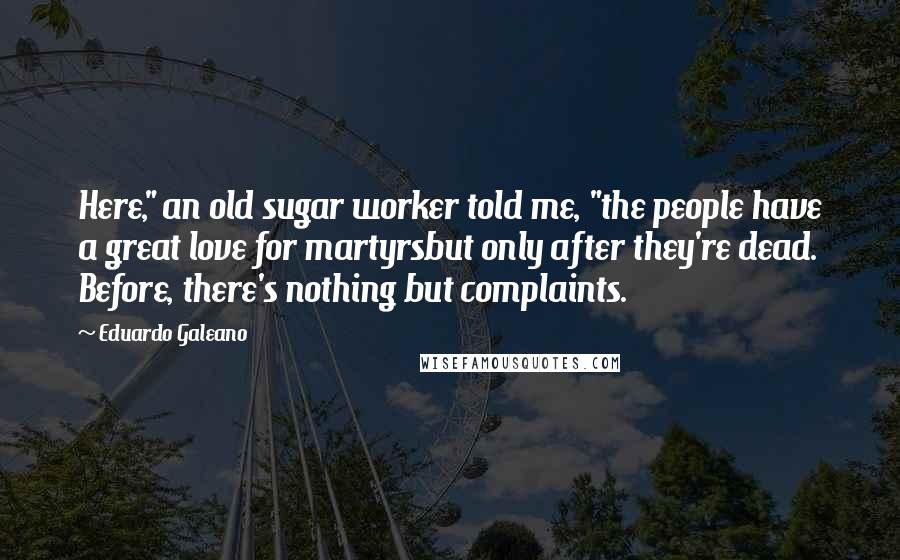 Eduardo Galeano Quotes: Here," an old sugar worker told me, "the people have a great love for martyrsbut only after they're dead. Before, there's nothing but complaints.
