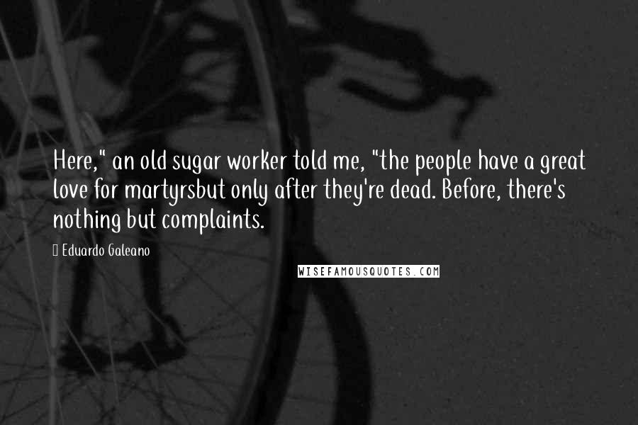 Eduardo Galeano Quotes: Here," an old sugar worker told me, "the people have a great love for martyrsbut only after they're dead. Before, there's nothing but complaints.