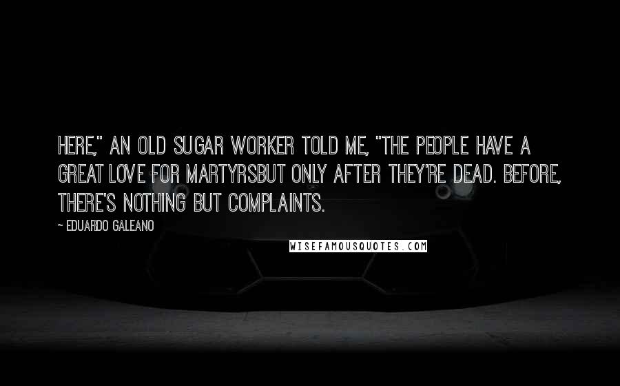 Eduardo Galeano Quotes: Here," an old sugar worker told me, "the people have a great love for martyrsbut only after they're dead. Before, there's nothing but complaints.