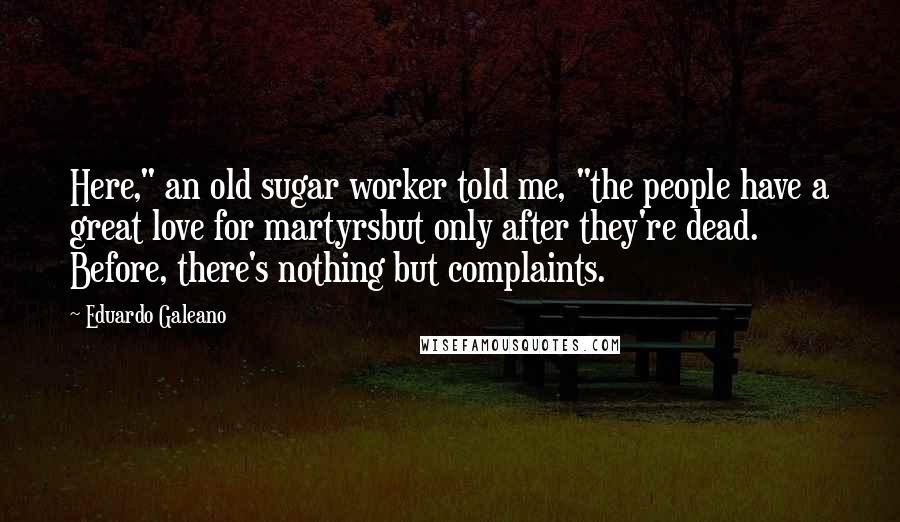 Eduardo Galeano Quotes: Here," an old sugar worker told me, "the people have a great love for martyrsbut only after they're dead. Before, there's nothing but complaints.