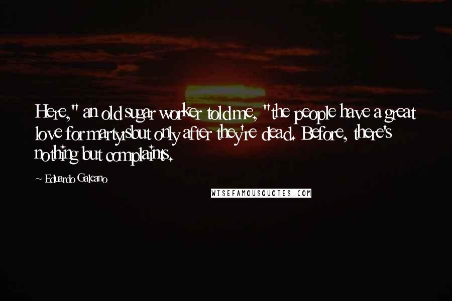 Eduardo Galeano Quotes: Here," an old sugar worker told me, "the people have a great love for martyrsbut only after they're dead. Before, there's nothing but complaints.