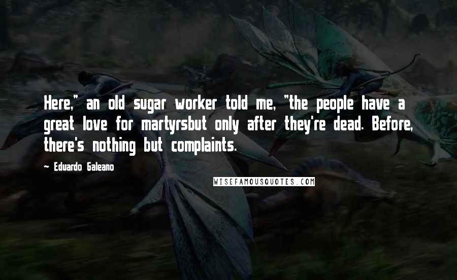 Eduardo Galeano Quotes: Here," an old sugar worker told me, "the people have a great love for martyrsbut only after they're dead. Before, there's nothing but complaints.