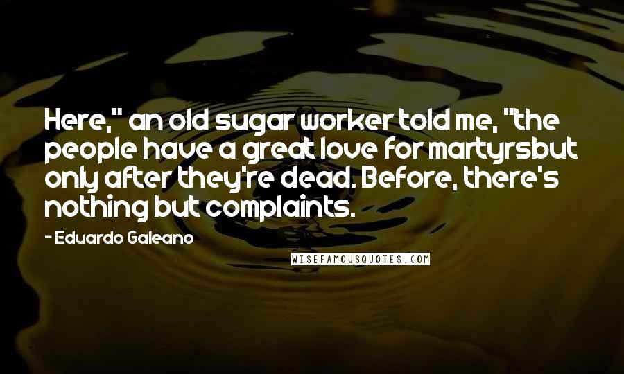 Eduardo Galeano Quotes: Here," an old sugar worker told me, "the people have a great love for martyrsbut only after they're dead. Before, there's nothing but complaints.