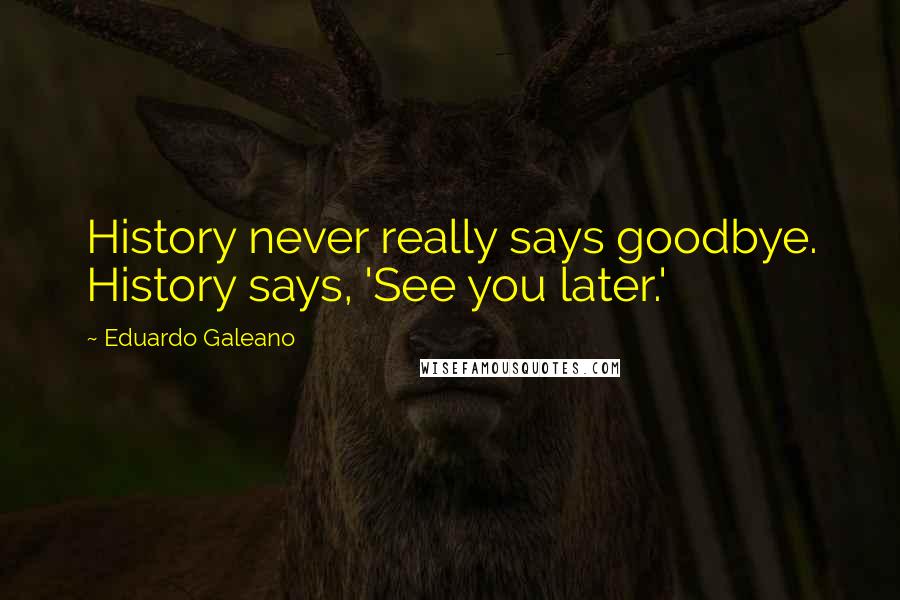 Eduardo Galeano Quotes: History never really says goodbye. History says, 'See you later.'