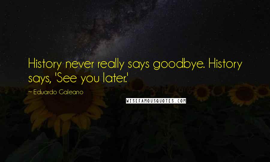 Eduardo Galeano Quotes: History never really says goodbye. History says, 'See you later.'