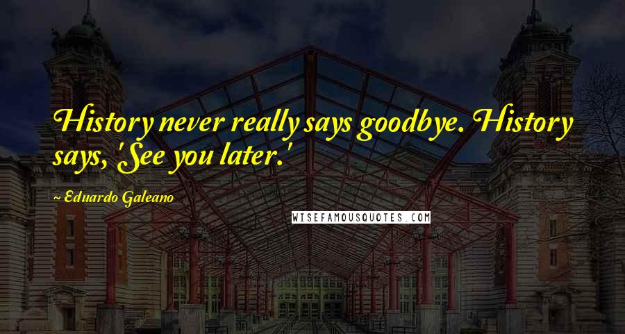 Eduardo Galeano Quotes: History never really says goodbye. History says, 'See you later.'