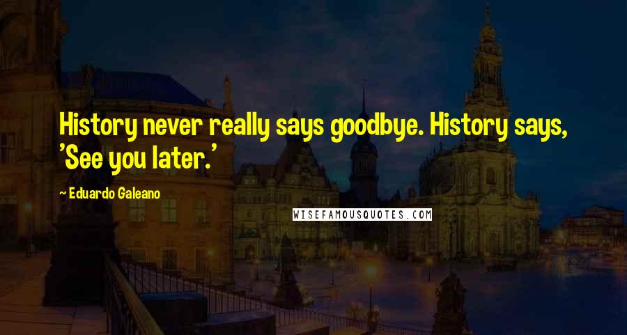 Eduardo Galeano Quotes: History never really says goodbye. History says, 'See you later.'