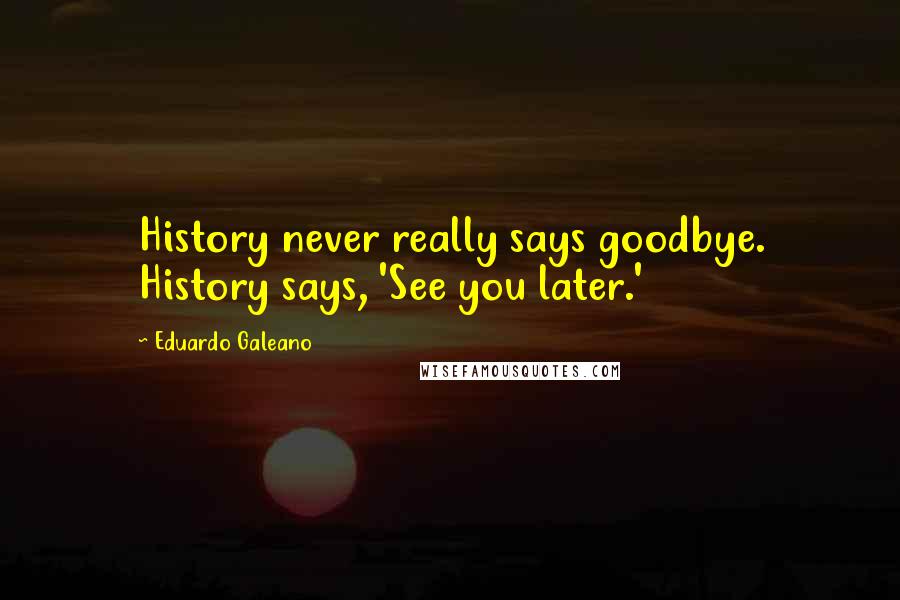 Eduardo Galeano Quotes: History never really says goodbye. History says, 'See you later.'