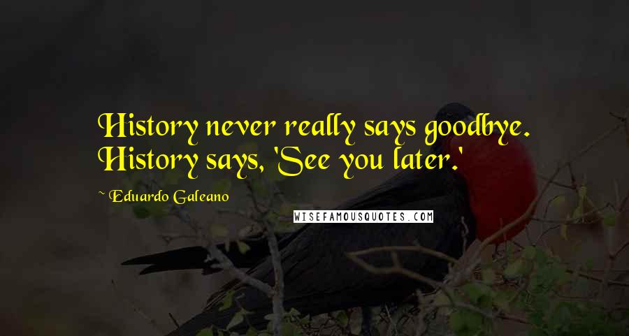 Eduardo Galeano Quotes: History never really says goodbye. History says, 'See you later.'