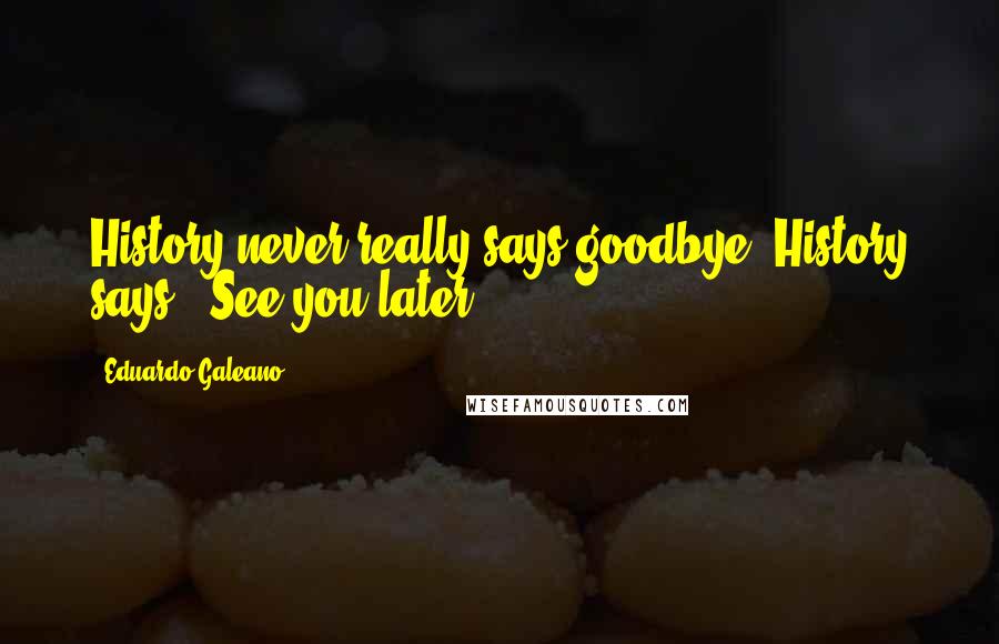Eduardo Galeano Quotes: History never really says goodbye. History says, 'See you later.'