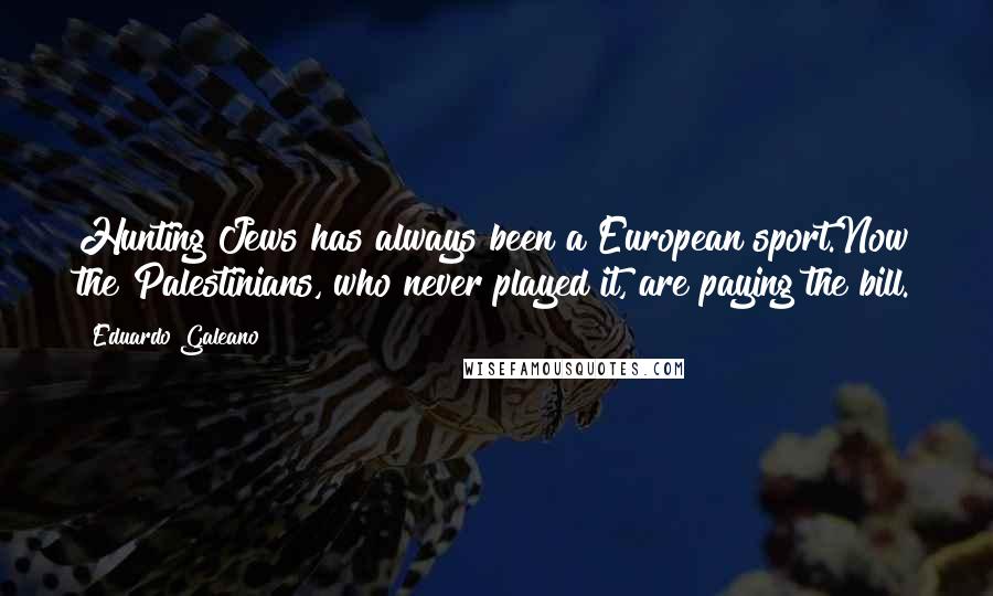 Eduardo Galeano Quotes: Hunting Jews has always been a European sport.Now the Palestinians, who never played it, are paying the bill.