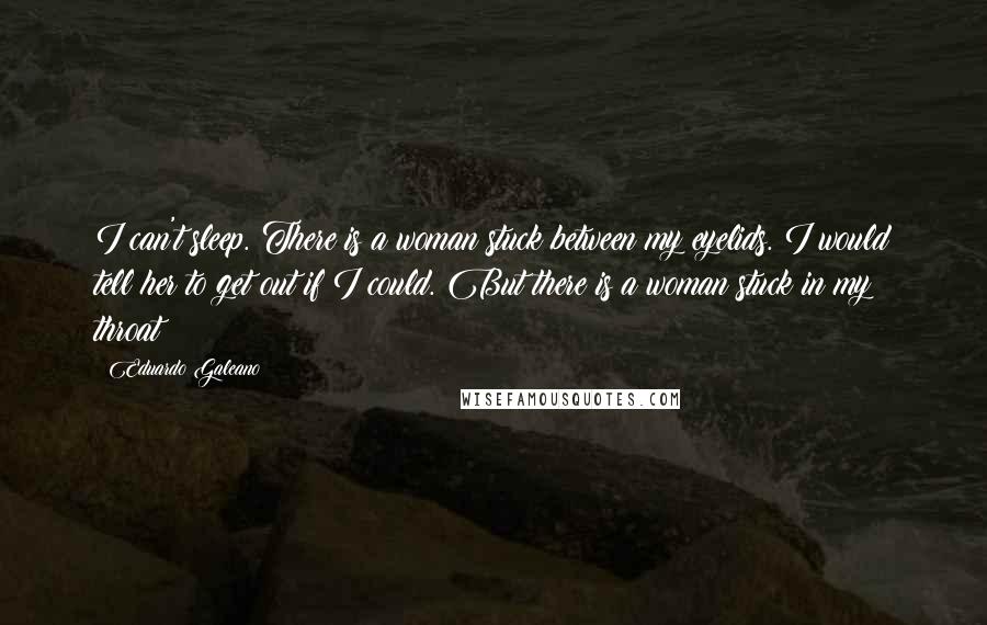 Eduardo Galeano Quotes: I can't sleep. There is a woman stuck between my eyelids. I would tell her to get out if I could. But there is a woman stuck in my throat
