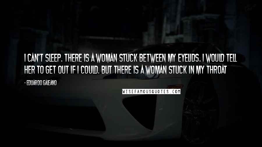 Eduardo Galeano Quotes: I can't sleep. There is a woman stuck between my eyelids. I would tell her to get out if I could. But there is a woman stuck in my throat