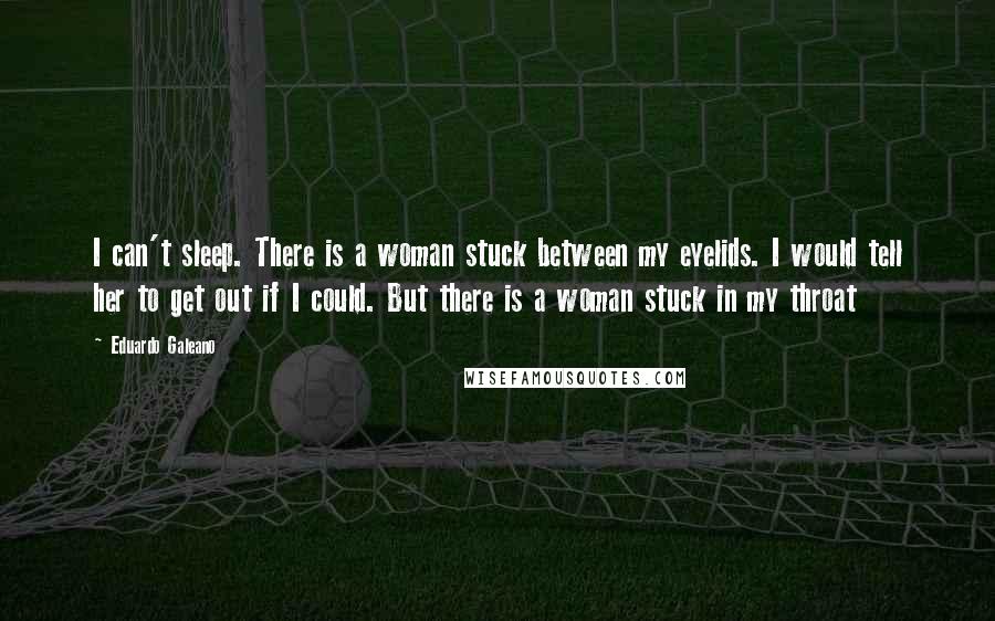 Eduardo Galeano Quotes: I can't sleep. There is a woman stuck between my eyelids. I would tell her to get out if I could. But there is a woman stuck in my throat