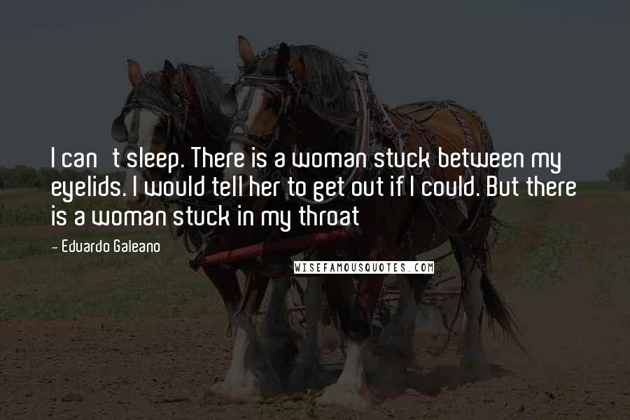 Eduardo Galeano Quotes: I can't sleep. There is a woman stuck between my eyelids. I would tell her to get out if I could. But there is a woman stuck in my throat