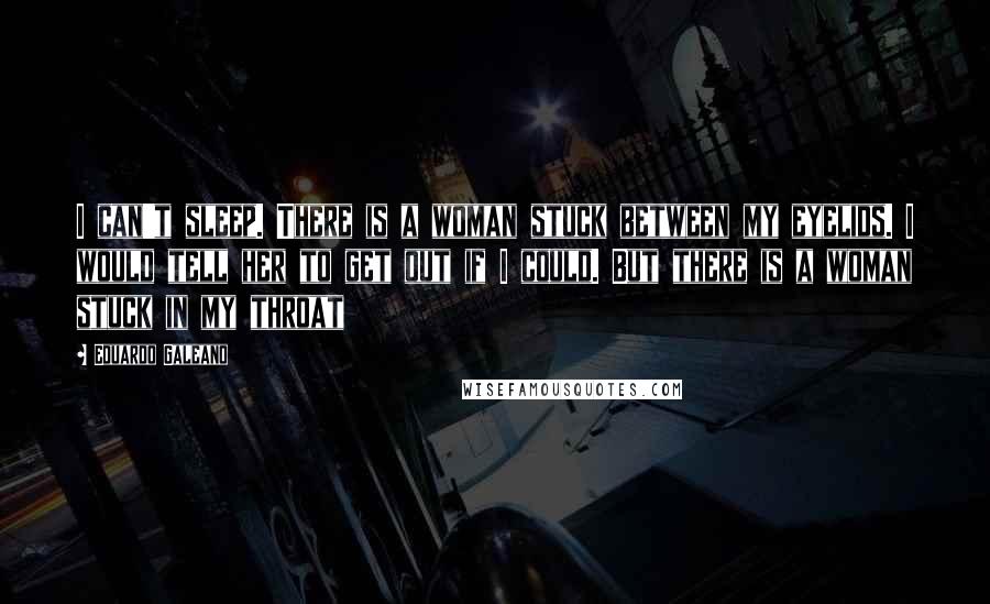 Eduardo Galeano Quotes: I can't sleep. There is a woman stuck between my eyelids. I would tell her to get out if I could. But there is a woman stuck in my throat