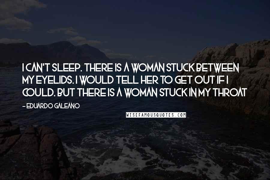 Eduardo Galeano Quotes: I can't sleep. There is a woman stuck between my eyelids. I would tell her to get out if I could. But there is a woman stuck in my throat