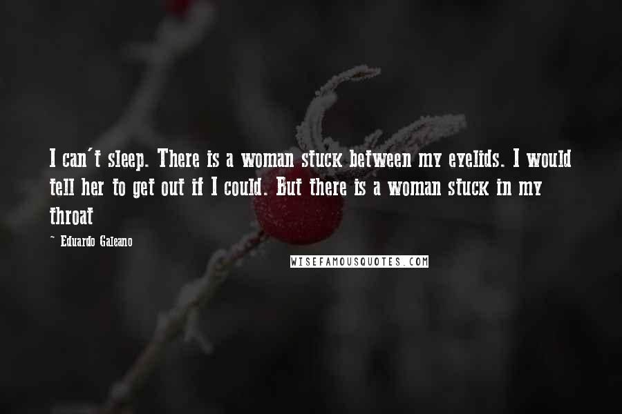 Eduardo Galeano Quotes: I can't sleep. There is a woman stuck between my eyelids. I would tell her to get out if I could. But there is a woman stuck in my throat