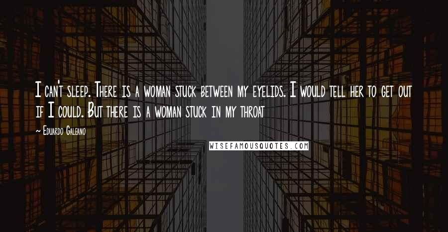 Eduardo Galeano Quotes: I can't sleep. There is a woman stuck between my eyelids. I would tell her to get out if I could. But there is a woman stuck in my throat