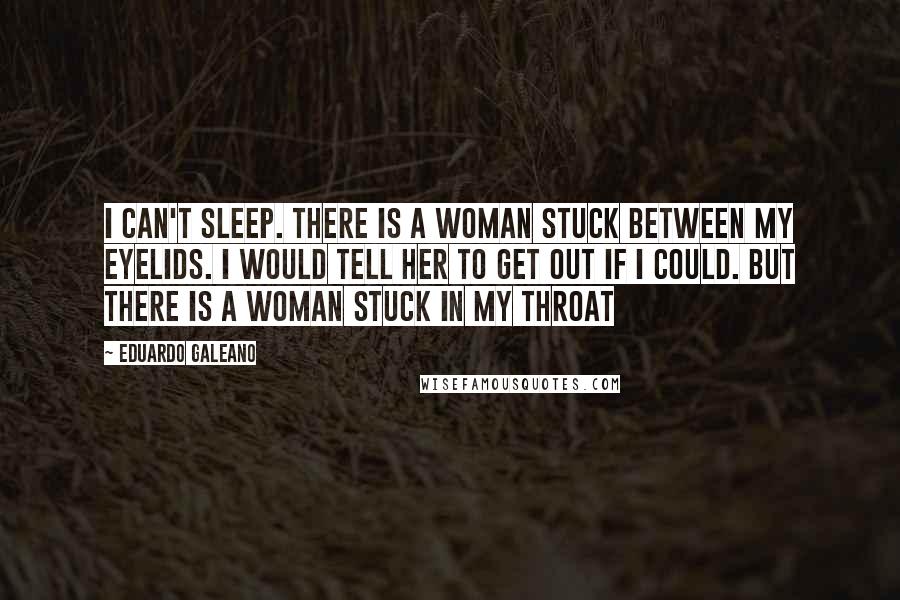 Eduardo Galeano Quotes: I can't sleep. There is a woman stuck between my eyelids. I would tell her to get out if I could. But there is a woman stuck in my throat