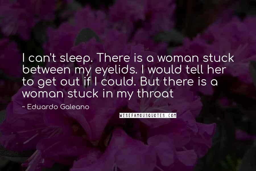 Eduardo Galeano Quotes: I can't sleep. There is a woman stuck between my eyelids. I would tell her to get out if I could. But there is a woman stuck in my throat