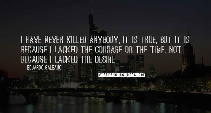 Eduardo Galeano Quotes: I have never killed anybody, it is true, but it is because I lacked the courage or the time, not because I lacked the desire