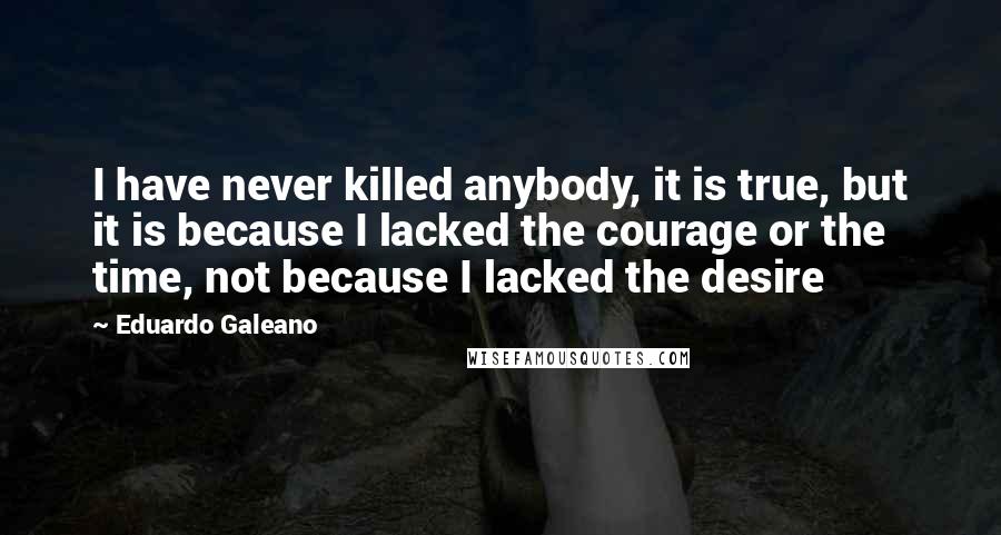 Eduardo Galeano Quotes: I have never killed anybody, it is true, but it is because I lacked the courage or the time, not because I lacked the desire