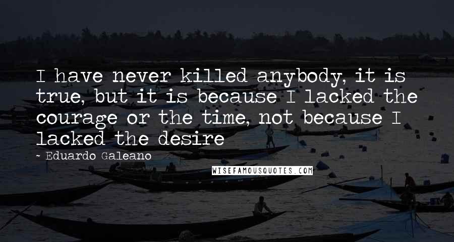 Eduardo Galeano Quotes: I have never killed anybody, it is true, but it is because I lacked the courage or the time, not because I lacked the desire