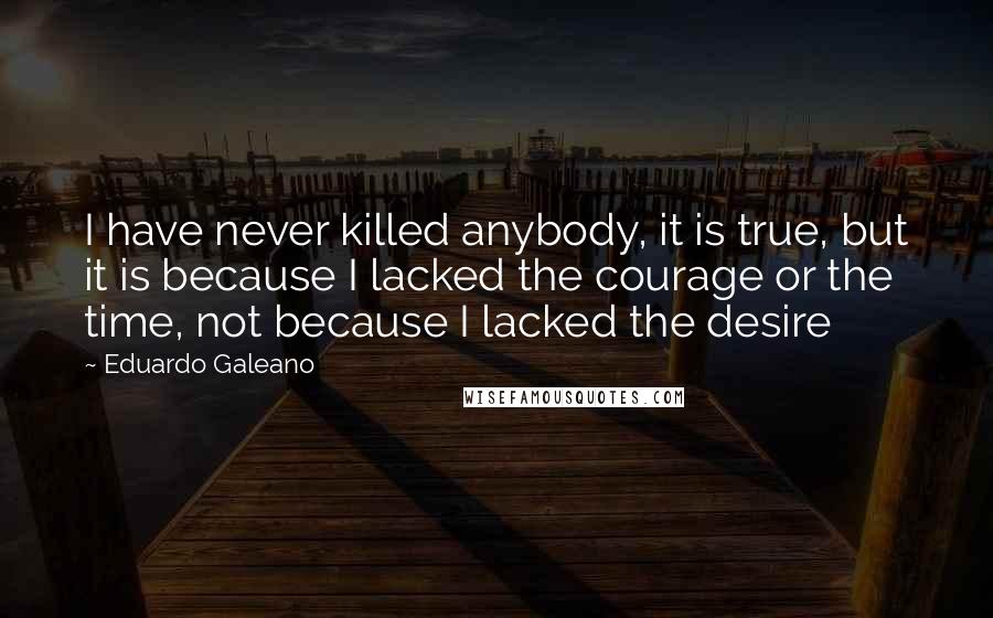 Eduardo Galeano Quotes: I have never killed anybody, it is true, but it is because I lacked the courage or the time, not because I lacked the desire
