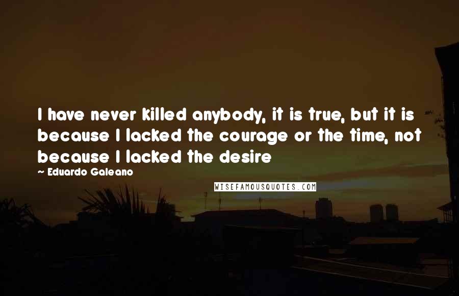 Eduardo Galeano Quotes: I have never killed anybody, it is true, but it is because I lacked the courage or the time, not because I lacked the desire