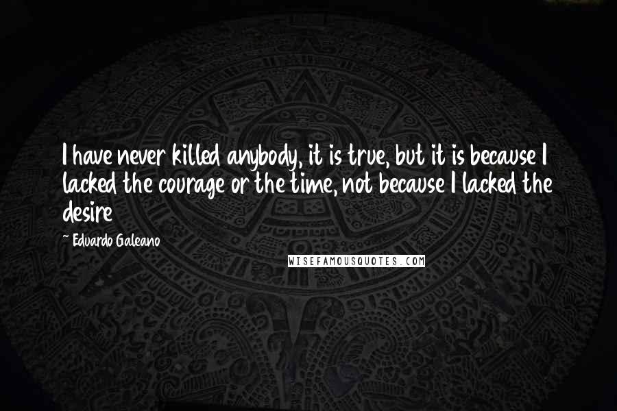Eduardo Galeano Quotes: I have never killed anybody, it is true, but it is because I lacked the courage or the time, not because I lacked the desire