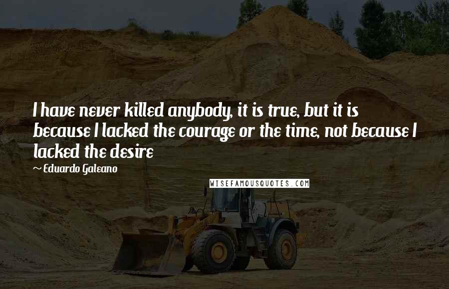 Eduardo Galeano Quotes: I have never killed anybody, it is true, but it is because I lacked the courage or the time, not because I lacked the desire