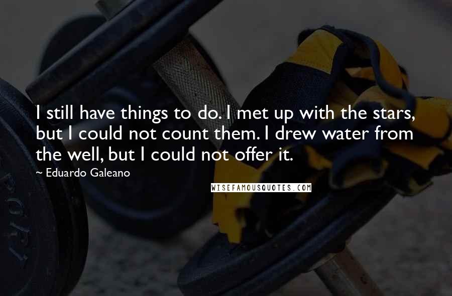 Eduardo Galeano Quotes: I still have things to do. I met up with the stars, but I could not count them. I drew water from the well, but I could not offer it.