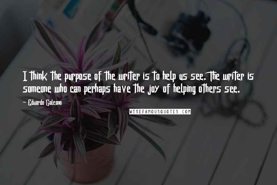 Eduardo Galeano Quotes: I think the purpose of the writer is to help us see. The writer is someone who can perhaps have the joy of helping others see.