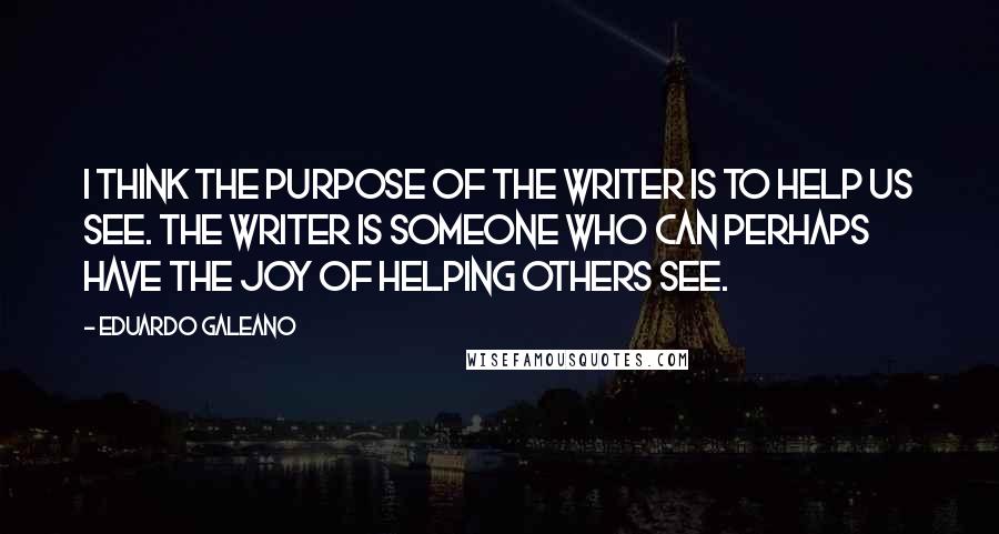 Eduardo Galeano Quotes: I think the purpose of the writer is to help us see. The writer is someone who can perhaps have the joy of helping others see.