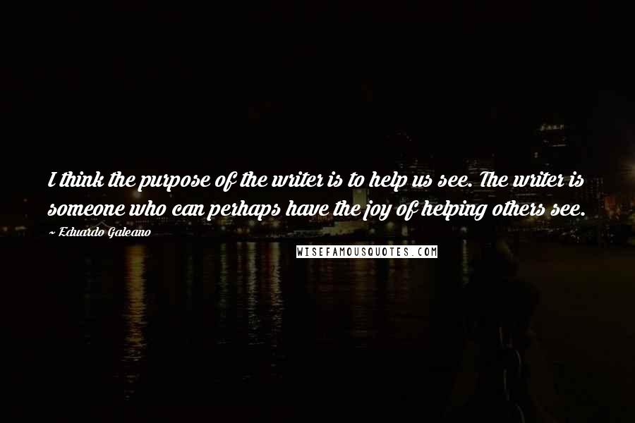 Eduardo Galeano Quotes: I think the purpose of the writer is to help us see. The writer is someone who can perhaps have the joy of helping others see.