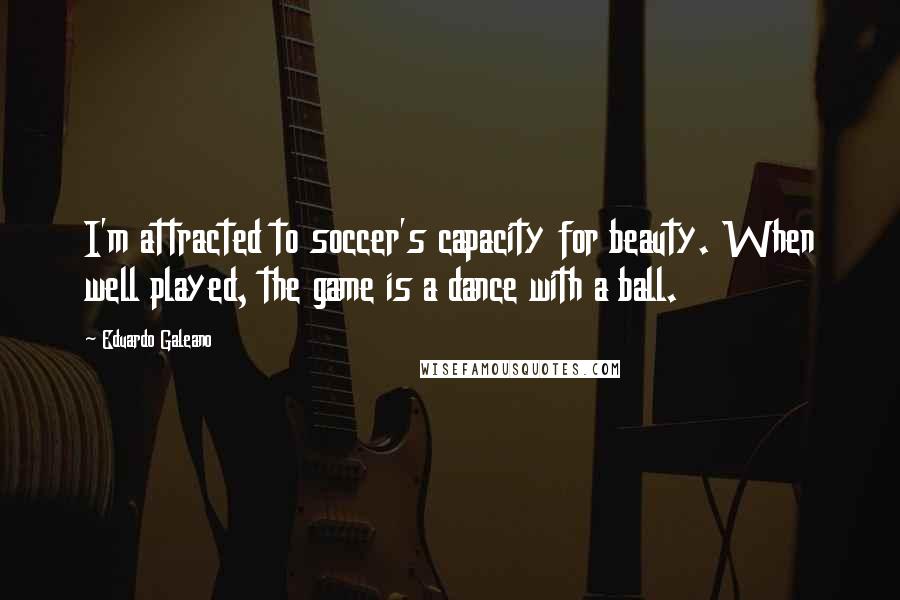 Eduardo Galeano Quotes: I'm attracted to soccer's capacity for beauty. When well played, the game is a dance with a ball.