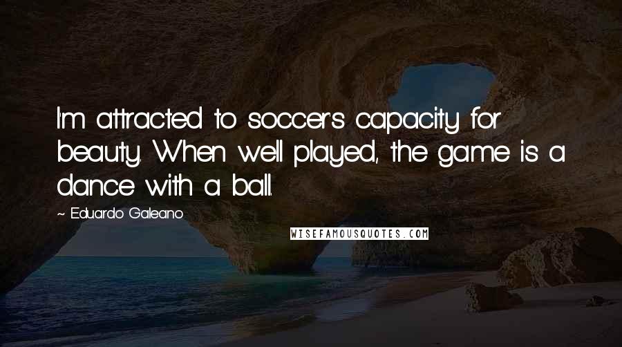 Eduardo Galeano Quotes: I'm attracted to soccer's capacity for beauty. When well played, the game is a dance with a ball.