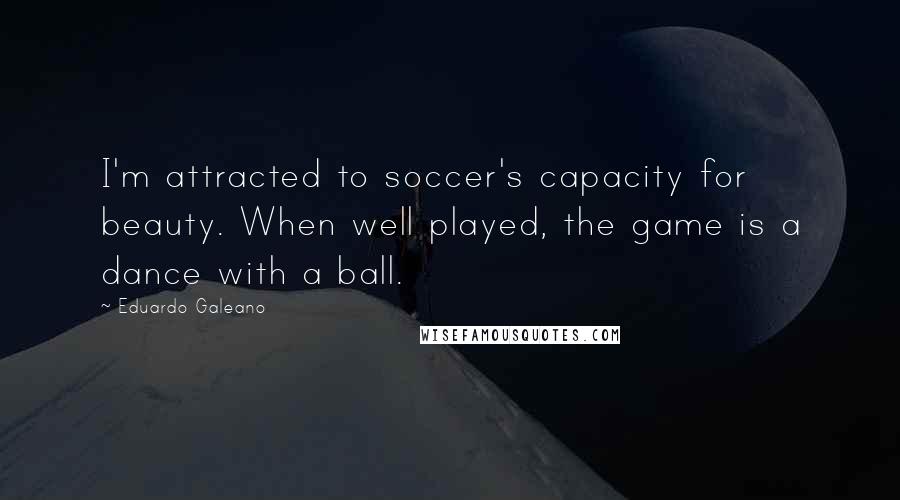 Eduardo Galeano Quotes: I'm attracted to soccer's capacity for beauty. When well played, the game is a dance with a ball.