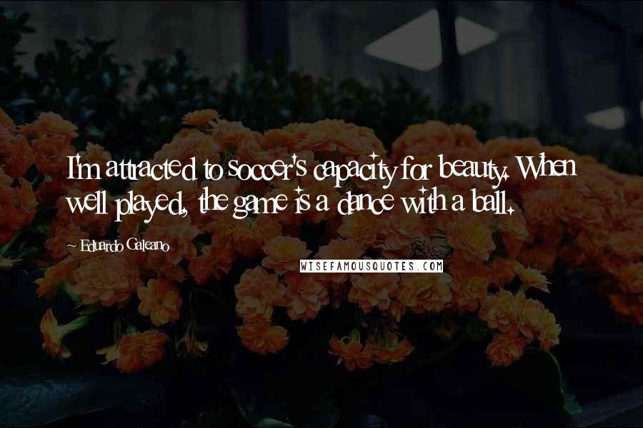 Eduardo Galeano Quotes: I'm attracted to soccer's capacity for beauty. When well played, the game is a dance with a ball.