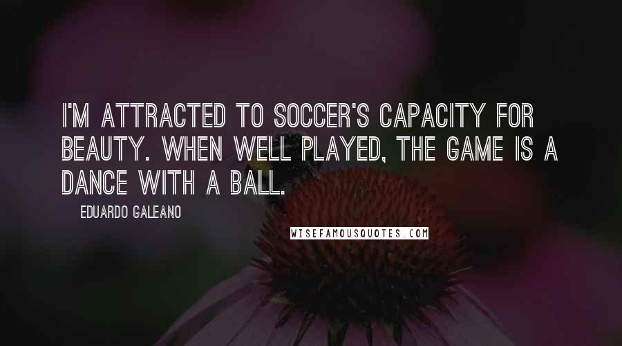 Eduardo Galeano Quotes: I'm attracted to soccer's capacity for beauty. When well played, the game is a dance with a ball.