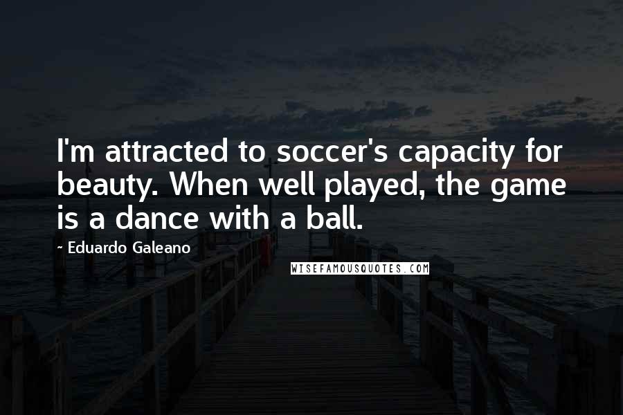 Eduardo Galeano Quotes: I'm attracted to soccer's capacity for beauty. When well played, the game is a dance with a ball.